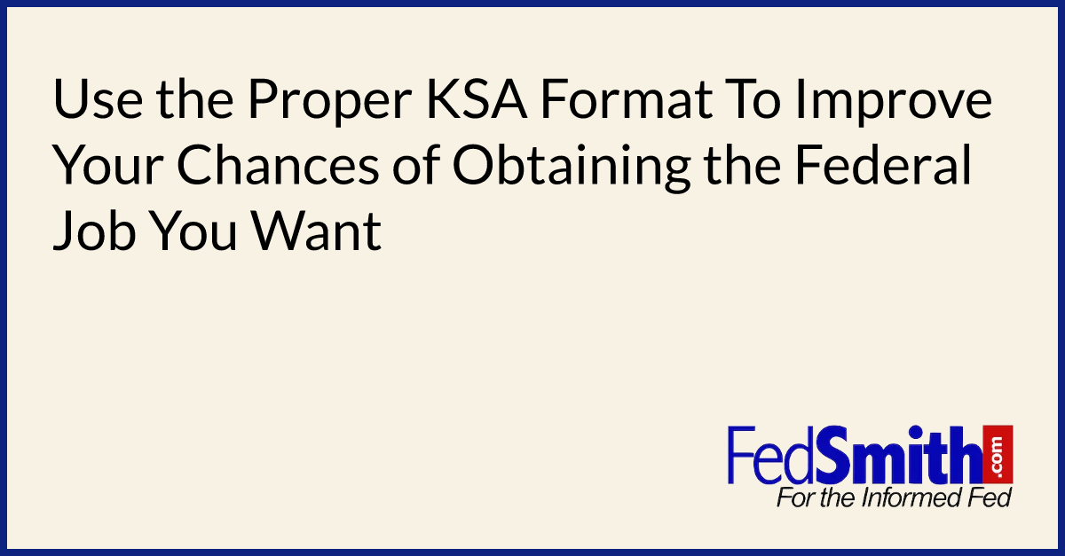 Use the Proper KSA Format To Improve Your Chances of Obtaining the Federal Job You Want